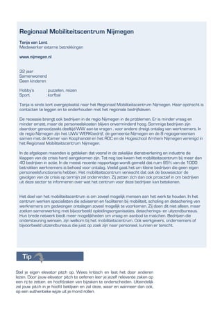 Stel je eigen elevator pitch op. Wees kritisch en laat het door anderen
lezen. Door jouw elevator pitch te oefenen leer je jezelf relevante zaken op
een rij te zetten. en hoofdzaken van bijzaken te onderscheiden. Uiteindelijk
zal jouw pitch in je hoofd beklijven en zal deze, waar en wanneer dan ook,
op een authentieke wijze uit je mond rollen.
Regionaal Mobiliteitscentrum Nijmegen
Tanja van Lent
Medewerker externe betrekkingen
www.nijmegen.nl
32 jaar
Samenwonend
Geen kinderen
Hobby’s : puzzelen, reizen
Sport : korfbal
Tanja is sinds kort overgeplaatst naar het Regionaal Mobiliteitscentrum Nijmegen. Haar opdracht is
contacten te leggen en te onderhouden met het regionale bedrijfsleven.
De recessie brengt ook bedrijven in de regio Nijmegen in de problemen. Er is minder vraag en
minder omzet, maar de personeelskosten blijven onverminderd hoog. Sommige bedrijven zijn
daardoor genoodzaakt deeltijd-WW aan te vragen , voor andere dreigt ontslag van werknemers. In
de regio Nijmegen zijn het UWV WERKbedrijf, de gemeente Nijmegen en de 8 regiogemeenten
samen met de Kamer van Koophandel en het ROC en de Hogeschool Arnhem Nijmegen verenigd in
het Regionaal Mobiliteitscentrum Nijmegen.
In de afgelopen maanden is gebleken dat vooral in de zakelijke dienstverlening en industrie de
klappen van de crisis hard aangekomen zijn. Tot nog toe kwam het mobiliteitscentrum bij meer dan
40 bedrijven in actie. In de meest recente rapportage wordt gemeld dat ruim 85% van de 1000
betrokken werknemers is behoed voor ontslag. Veelal gaat het om kleine bedrijven die geen eigen
personeelsfunctionaris hebben. Het mobiliteitscentrum verwacht dat ook de bouwsector de
gevolgen van de crisis op termijn zal ondervinden. Zij zetten zich dan ook proactief in om bedrijven
uit deze sector te informeren over wat het centrum voor deze bedrijven kan betekenen.
Het doel van het mobiliteitscentrum is om zoveel mogelijk mensen aan het werk te houden. In het
centrum werken specialisten die adviseren en faciliteren bij mobiliteit, scholing en detachering van
werknemers om gedwongen ontslagen zoveel mogelijk te voorkomen. Zij doen dit niet alleen, maar
zoeken samenwerking met bijvoorbeeld opleidingsorganisaties, detacherings- en uitzendbureaus.
Hun brede netwerk biedt meer mogelijkheden om vraag en aanbod te matchen. Bedrijven die
ondersteuning wensen, zijn welkom bij het mobiliteitscentrum. Ook werkgevers, ondernemers of
bijvoorbeeld uitzendbureaus die juist op zoek zijn naar personeel, kunnen er terecht.
 
