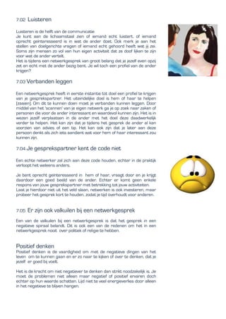 7.02 Luisteren
Luisteren is de helft van de communicatie
Je kunt aan de lichaamstaal zien of iemand echt luistert, of iemand
oprecht geïnteresseerd is in wat de ander doet. Ook merk je aan het
stellen van doelgerichte vragen of iemand echt gehoord heeft wat jij zei.
Soms zijn mensen zo vol van hun eigen activiteit dat ze doof lijken te zijn
voor wat de ander vertelt.
Het is tijdens een netwerkgesprek van groot belang dat je jezelf even opzij
zet en echt met de ander bezig bent. Je wil toch een profiel van de ander
krijgen?
7.03 Verbanden leggen
Een netwerkgesprek heeft in eerste instantie tot doel een profiel te krijgen
van je gesprekspartner. Het uiteindelijke doel is hem of haar te helpen
(zaaien). Om dit te kunnen doen moet je verbanden kunnen leggen. Door
middel van het 'scannen' van je eigen netwerk ga je op zoek naar zaken of
personen die voor de ander interessant en waardevol kunnen zijn. Het is in
wezen jezelf verplaatsen in de ander met het doel deze daadwerkelijk
verder te helpen. Het kan zijn dat je tijdens het gesprek de ander al kan
voorzien van advies of een tip. Het kan ook zijn dat je later aan deze
persoon denkt als zich iets aandient wat voor hem of haar interessant zou
kunnen zijn.
7.04 Je gesprekspartner kent de code niet
Een echte netwerker zal zich aan deze code houden, echter in de praktijk
verloopt het weleens anders.
Je bent oprecht geïnteresseerd in hem of haar, vraagt door en je krijgt
daardoor een goed beeld van de ander. Echter er komt geen enkele
respons van jouw gesprekspartner met betrekking tot jouw activiteiten.
Laat je hierdoor niet uit het veld slaan, netwerken is ook investeren, maar
probeer het gesprek kort te houden, zodat je tijd overhoudt voor anderen.
7.05 Er zijn ook valkuilen bij een netwerkgesprek
Een van de valkuilen bij een netwerkgesprek is dat het gesprek in een
negatieve spiraal belandt. Dit is ook een van de redenen om het in een
netwerkgesprek nooit over politiek of religie te hebben.
Positief denken
Positief denken is de vaardigheid om met de negatieve dingen van het
leven om te kunnen gaan en er zo naar te kijken of over te denken, dat je
jezelf er goed bij voelt.
Het is de kracht om niet negatiever te denken dan strikt noodzakelijk is. Je
moet de problemen niet alleen maar negatief of positief ervaren doch
echter op hun waarde schatten. Lijd niet te veel energieverlies door alleen
in het negatieve te blijven hangen.
 