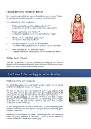 Positief denken is realistisch denken.
Een negatief gesprek leidt tot niets en kost alleen maar energie. Probeer
de start van een negatief gesprek een positieve wending te geven:
Ter verduidelijking enkele voorbeelden.
• "Moest u ook zo lang wachten bij de garderobe?""
"Ja, gelukkig wel, ik heb een paar leuke mensen gesproken"
• "Moest u ook zolang in de file staan?"
"Ja, het kwam goed uit, kon ik nog wat telefoontjes plegen"
• "Heeft u ook zo’n last van de regelgeving?"
" Ik niet, maar mijn accountant wel"
• "De koffie die ze hier serveren is net slootwater"
"Ach, het maakt mij niet zoveel uit, ik kom hier niet voor de koffie"
• "Hebt u ook zo’n last van de krediet crisis?"
"Ja hoor, maar het is weleens goed om een tandje bij te zetten"
Verspil geen energie
Vaak kun je personen met een negatieve uitstraling op voorhand al
signaleren. Mensen waarbij het glas altijd half leeg is. Mijd deze mensen,
het leidt tot niets, het kost je alleen maar energie.
Het beschermen van het gewas
Goed, je hebt gezaaid, nieuwe contacten gelegd, nu gaan we ‘het gewas
beschermen’, het onderhouden van relaties.
Het kan zijn dat je na een netwerkgesprek een vervolg afspraak hebt
gemaakt. Het kan ook gebeuren dat je een goed netwerkgesprek hebt
gehad, zonder dat je op dat moment iets voor elkaar kon betekenen.
Let wel, op dat moment. Jij hebt alle informatie over deze persoon
opgeslagen in jouw persoonlijke database. Je blijft alert op ontwikkelingen
in de toekomst die zich kunnen voordoen die voor deze persoon
interessant zouden kunnen zijn.
Je hebt een goed beeld van wat de ander doet. Je weet waarmee je deze
persoon kunt helpen en deze persoon ook jou. Je kunt alleen nog geen
concrete hulp bieden.
Probeer dan wel van tijd tot tijd contact met deze persoon te houden. Laat
weten dat je nog aan hem of haar denkt. Dit kun je simpel doen door
middels een e-mail te informeren hoe het gaat.
Hoofdstuk 8. Contact leggen, contact houden
 