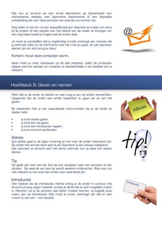 Ook kun je iemand via een email attenderen op bijvoorbeeld een
interessante website, een bijzondere bijeenkomst of een bepaalde
ontwikkeling die voor deze persoon van waarde zou kunnen zijn.
Nog beter is het om na een bepaalde tijd een afspraak te maken om eens
bij te praten of een bezoek aan het bedrijf van de ander te brengen om
een nog beter beeld te krijgen wat de ander doet.
Je moet je voorstellen dat jij regelmatig e-mails ontvangt van mensen die
je ontmoet hebt om te informeren hoe het met jou gaat. Je zult daardoor
alerter zijn om iets terug te doen.
Kortom, houd deze contacten warm.
Naar mate je meer initiatieven op dit vlak ontplooit, zullen de contacten
steeds warmer worden en investeer je daadwerkelijk in de kwaliteit van je
netwerk.
Wat heb je de ander te bieden en wat mag je van de ander verwachten.
Uitgaande dat de ander een echte netwerker is, gaan we uit van het
geven.
Bij netwerken heb je vier waardevolle instrumenten die je de ander te
bieden hebt.
• je kunt advies geven
• je kunt een tip geven
• je kunt een introductie regelen
• je kunt iemand aanbevelen
Advies
Een advies geef je uit eigen ervaring en kan voor de ander waardevol zijn.
De ander kan ermee doen wat hij wil. Daardoor is een advies vrijblijvend.
Ook wanneer je iemand voor het eerst ontmoet, kun je deze van advies
dienen.
Tip
Dit geldt ook voor een tip. Een tip kan verwijzen naar een persoon of een
situatie. De waarde van een tip wordt weleens onderschat. Wat voor jou
niet relevant is, kan voor een ander zeer waardevol zijn.
Introductie
Dan hebben we de introductie. Hierbij breng je de ander in contact met
iemand uit jouw eigen netwerk, omdat je denkt dat er een mogelijke match
is. Hiervoor zul je de persoon wat beter moeten kennen. Jij koppelt jouw
naam aan de introductie. Ook moet je ervan overtuigd zijn dat er een
match is, een win – win situatie.
Hoofdstuk 9. Geven en nemen
 