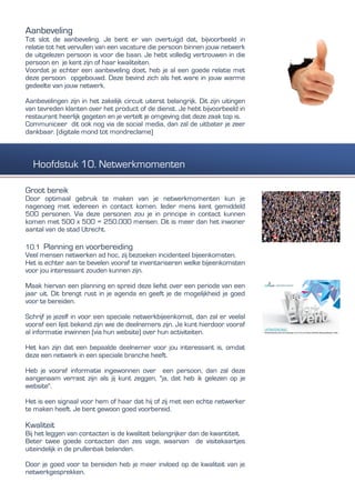 Aanbeveling
Tot slot de aanbeveling. Je bent er van overtuigd dat, bijvoorbeeld in
relatie tot het vervullen van een vacature die persoon binnen jouw netwerk
de uitgelezen persoon is voor die baan. Je hebt volledig vertrouwen in die
persoon en je kent zijn of haar kwaliteiten.
Voordat je echter een aanbeveling doet, heb je al een goede relatie met
deze persoon opgebouwd. Deze bevind zich als het ware in jouw warme
gedeelte van jouw netwerk.
Aanbevelingen zijn in het zakelijk circuit uiterst belangrijk. Dit zijn uitingen
van tevreden klanten over het product of de dienst. Je hebt bijvoorbeeld in
restaurant heerlijk gegeten en je vertelt je omgeving dat deze zaak top is.
Communiceer dit ook nog via de social media, dan zal de uitbater je zeer
dankbaar. (digitale mond tot mondreclame)
Groot bereik
Door optimaal gebruik te maken van je netwerkmomenten kun je
nagenoeg met iedereen in contact komen. Ieder mens kent gemiddeld
500 personen. Via deze personen zou je in principe in contact kunnen
komen met 500 x 500 = 250.000 mensen. Dit is meer dan het inwoner
aantal van de stad Utrecht.
10.1 Planning en voorbereiding
Veel mensen netwerken ad hoc, zij bezoeken incidenteel bijeenkomsten.
Het is echter aan te bevelen vooraf te inventariseren welke bijeenkomsten
voor jou interessant zouden kunnen zijn.
Maak hiervan een planning en spreid deze liefst over een periode van een
jaar uit. Dit brengt rust in je agenda en geeft je de mogelijkheid je goed
voor te bereiden.
Schrijf je jezelf in voor een speciale netwerkbijeenkomst, dan zal er veelal
vooraf een lijst bekend zijn wie de deelnemers zijn. Je kunt hierdoor vooraf
al informatie inwinnen (via hun website) over hun activiteiten.
Het kan zijn dat een bepaalde deelnemer voor jou interessant is, omdat
deze een netwerk in een speciale branche heeft.
Heb je vooraf informatie ingewonnen over een persoon, dan zal deze
aangenaam verrast zijn als jij kunt zeggen, "ja, dat heb ik gelezen op je
website".
Het is een signaal voor hem of haar dat hij of zij met een echte netwerker
te maken heeft. Je bent gewoon goed voorbereid.
Kwaliteit
Bij het leggen van contacten is de kwaliteit belangrijker dan de kwantiteit.
Beter twee goede contacten dan zes vage, waarvan de visitekaartjes
uiteindelijk in de prullenbak belanden.
Door je goed voor te bereiden heb je meer invloed op de kwaliteit van je
netwerkgesprekken.
Hoofdstuk 10. Netwerkmomenten
 