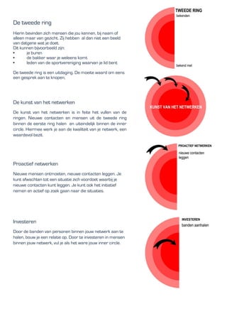 De tweede ring
Hierin bevinden zich mensen die jou kennen, bij naam of
alleen maar van gezicht. Zij hebben al dan niet een beeld
van datgene wat je doet.
Dit kunnen bijvoorbeeld zijn:
• je buren
• de bakker waar je weleens komt
• leden van de sportvereniging waarvan je lid bent
De tweede ring is een uitdaging. De moeite waard om eens
een gesprek aan te knopen,
De kunst van het netwerken
De kunst van het netwerken is in feite het vullen van de
ringen. Nieuwe contacten en mensen uit de tweede ring
binnen de eerste ring halen en uiteindelijk binnen de inner
circle. Hiermee werk je aan de kwaliteit van je netwerk, een
waardevol bezit.
Proactief netwerken
Nieuwe mensen ontmoeten, nieuwe contacten leggen. Je
kunt afwachten tot een situatie zich voordoet waarbij je
nieuwe contacten kunt leggen. Je kunt ook het initiatief
nemen en actief op zoek gaan naar die situaties.
Investeren
Door de banden van personen binnen jouw netwerk aan te
halen, bouw je een relatie op. Door te investeren in mensen
binnen jouw netwerk, vul je als het ware jouw inner circle.
 