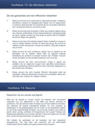 De zes gewoontes van een effectieve netwerker
1. Wees iemand die echt voorbereid is. Stel jezelf simpele, meetbare,
bereikbare, relevant en tijdsgebonden doelen. Ken en segmenteer
je netwerk. Geef eenieder de aandacht die hij/zij verdient. Bereid je
voor op bijeenkomsten en verschijn op tijd.
2. Wees iemand die echt proactief is. Denk aan anderen telkens als je
een relevant artikel leest of als je bijvoorbeeld een uitnodiging krijgt
en neem meteen contact op. Hoe langer je wacht, des te moeilijker
wordt het. Begin een gesprek.
3. Wees iemand die echt relaties koppelt. Neem initiatief en vraag om
hulp en advies. Bedank mensen en bied hulp terug. Zo houd je je
netwerk actief. Introduceer mensen bij anderen. Zorg dat anderen
van je horen.
4. Wees iemand die echt problemen oplost. Ken je netwerk en de
behoeften van je relaties. Wees alert op signalen (latente
behoeften) van anderen en beveel mensen aan. Probeer mensen
verder te helpen en een probleemoplosser voor ze te zijn.
5. Wees iemand die echt communiceert .Vraag in plaats van
vertellen. Ga van algemene vragen naar specifieke onderwerpen.
Luister aandachtig. Geef aandacht en toon interesse. Netwerken is
iets anders dan verkopen.
6. Wees iemand die echt handelt. Efficiënt afhandelen leidt tot
resultaten. Wees professioneel. Houd je aan je beloftes. Wees een
rolmodel voor anderen en reageer meteen.
Netwerken als een sociale vaardigheid
Wat zou de wereld er mooier uitzien als iedereen een competent
netwerker zou zijn. Netwerken is het delen van kennis, ervaring en
contacten, met als doel de ander te helpen zijn of haar doelen te bereiken.
Zou iedereen de sociale vaardigheid bezitten om zich constant te
verplaatsen in het gedachtegoed van de ander en de bereidheid hebben
om de ander daadwerkelijk te helpen, zou je kunnen spreken van vrede op
aarde. Geen oorlog, conflicten of hongersnood. Een utopie? Helaas wel.
Netwerkvaardigheden kun je echter wel leren. Als je de regels van het spel
kent, wordt het spel veel leuker en iedereen wint.
We hebben de spelregels en de tactieken van het netwerken
doorgenomen. Nu nog even een overzicht van de behandelde
onderwerpen die jou helpen een goed netwerk op te bouwen.
Hoofdstuk 13. De effectieve netwerker
Hoofdstuk 14. Resumé
 