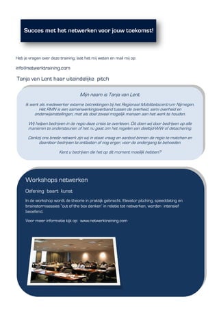 Heb je vragen over deze training, laat het mij weten en mail mij op:
info@netwerktraining.com
Tanja van Lent haar uiteindelijke pitch
Mijn naam is Tanja van Lent.
Ik werk als medewerker externe betrekkingen bij het Regionaal Mobiliteitscentrum Nijmegen.
Het RMN is een samenwerkingsverband tussen de overheid, semi overheid en
onderwijsinstellingen, met als doel zoveel mogelijk mensen aan het werk te houden.
Wij helpen bedrijven in de regio deze crisis te overleven. Dit doen wij door bedrijven op alle
manieren te ondersteunen of het nu gaat om het regelen van deeltijd-WW of detachering.
Dankzij ons brede netwerk zijn wij in staat vraag en aanbod binnen de regio te matchen en
daardoor bedrijven te ontlasten of nog erger, voor de ondergang te behoeden.
Kent u bedrijven die het op dit moment moeilijk hebben?
Workshops netwerken
Oefening baart kunst
In de workshop wordt de theorie in praktijk gebracht. Elevator pitching, speeddating en
brainstormsessies “out of the box denken’ in relatie tot netwerken, worden intensief
beoefend.
Voor meer informatie kijk op: www.netwerktraining.com
 