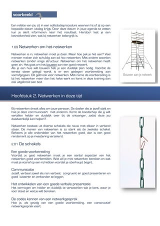 Een relatie van jou zit in een sollicitatieprocedure waarvan hij of zij op een
bepaalde datum uitslag krijgt. Door deze datum in jouw agenda te zetten
kun je alert informeren naar het resultaat. Hierdoor laat je een
betrokkenheid zien, wat bij netwerken belangrijk is.
1.09 Netwerken om het netwerken
Netwerken is in, netwerken moet je doen. Maar hoe pak je het aan? Veel
mensen maken zich schuldig aan ad hoc netwerken. Met andere woorden
netwerken zonder enige structuur. Netwerken om het netwerken heeft
geen zin. Het gaat om het bouwen aan een goed netwerk.
Als je een huis wilt bouwen heb je een duidelijk plan nodig. Voordat de
eerste steen gelegd wordt is er een gedegen voorbereiding aan
voorafgegaan. Dit geld ook voor netwerken. Met name de voorbereiding is
bij het netwerken meer dan het halve werk en komt in deze training dan
ook uitgebreid aan bod.
Bij netwerken draait alles om jouw persoon. De doelen die je jezelf stelt en
hoe je deze communiceert met anderen. Komt de boodschap die jij wilt
vertellen helder en duidelijk over bij de ontvanger, zodat deze jou
daadwerkelijk kan helpen?
Netwerken bestaat uit diverse schakels die nauw met elkaar in verband
staan. De manier van netwerken is zo sterk als de zwakste schakel.
Beheers je alle onderdelen van het netwerken goed, dan is een goed
rendement op je investering verzekerd.
2.01 De schakels
Een goede voorbereiding
Voordat je gaat netwerken moet je een aantal aspecten van het
netwerken goed voorbereiden. Wat wil je met netwerken bereiken en wat
moet je vooraf op een rij hebben voordat je uberhaupt begint.
Communicatie
Jezelf, verbaal zowel als non verbaal, congruent en goed presenteren en
goed luisteren en verbanden te leggen,
Het ontwikkelen van een goede verbale presentatie
Het vermogen om helder en duidelijk te verwoorden wie je bent, waar je
voor staat en wat je wilt bereiken.
De codes kennen van een netwerkgesprek
Hoe je, als gevolg van een goede voorbereiding, een constructief
netwerkgesprek voert.
Hoofdstuk 2. Netwerken in deze tijd
 