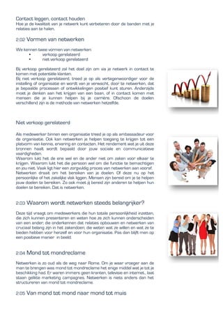 Contact leggen, contact houden
Hoe je de kwaliteit van je netwerk kunt verbeteren door de banden met je
relaties aan te halen.
2.02 Vormen van netwerken
We kennen twee vormen van netwerken:
• verkoop gerelateerd
• niet verkoop gerelateerd
Bij verkoop gerelateerd zal het doel zijn om via je netwerk in contact te
komen met potentiële klanten.
Bij niet verkoop gerelateerd, treed je op als vertegenwoordiger voor de
instelling of organisatie en wordt van je verwacht, door te netwerken, dat
je bepaalde processen of ontwikkelingen positief kunt sturen. Anderzijds
moet je denken aan het krijgen van een baan, of in contact komen met
mensen die je kunnen helpen bij je carrière. Ofschoon de doelen
verschillend zijn is de methode van netwerken hetzelfde.
Niet verkoop gerelateerd
Als medewerker binnen een organisatie treed je op als ambassadeur voor
de organisatie. Ook kan netwerken je helpen toegang te krijgen tot een
platvorm van kennis, ervaring en contacten. Het rendement wat je uit deze
bronnen haalt wordt bepaald door jouw sociale en communicatieve
vaardigheden.
Waarom lukt het de ene wel en de ander niet om zaken voor elkaar te
krijgen. Waarom lukt het die persoon wel om die functie te bemachtigen
en jou niet. Vaak ligt hier een zorgvuldig proces van netwerken aan vooraf.
Netwerken draait om het bereiken van je doelen. Of deze nu op het
persoonlijke of het zakelijke vlak liggen. Mensen zijn bereid om je te helpen
jouw doelen te bereiken. Zo ook moet jij bereid zijn anderen te helpen hun
doelen te bereiken. Dat is netwerken.
2.03 Waarom wordt netwerken steeds belangrijker?
Deze tijd vraagt om medewerkers die hun totale persoonlijkheid inzetten,
die zich kunnen presenteren en weten hoe ze zich kunnen onderscheiden
van een ander; die onderkennen dat relaties opbouwen en netwerken van
cruciaal belang zijn in het zakendoen; die weten wat ze willen en wat ze te
bieden hebben voor henzelf en voor hun organisatie. Pas dan blijft men op
een positieve manier in beeld.
2.04 Mond tot mondreclame
Netwerken is zo oud als de weg naar Rome. Om je waar vroeger aan de
man te brengen was mond tot mondreclame het enige middel wat je tot je
beschikking had. Er waren immers geen kranten, televisie en internet., laat
staan gelikte marketing campagnes. Netwerken is niets anders dan het
structureren van mond tot mondreclame.
2.05 Van mond tot mond naar mond tot muis
 
