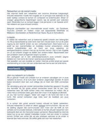 Netwerken en de social media
Het internet heeft aan netwerken een enorme dimensie toegevoegd.
Virtueel netwerken maakt het mogelijk om in principe met iedereen en op
ieder tijdstip contact te komen en contacten te onderhouden. Waar er
vroeger geografische beperkingen waren, ligt de wereld voor iedereen
open. Bovendien kun je contact leggen met personen in de 'tweede schil':
het netwerk van jouw virtueel contact.
Bekende voorbeelden van internationale social media zijn Facebook,
YouTube, Linkedin en Twitter, maar ook bijvoorbeeld WikiPedia en
MySpace. Voorbeelden uit Nederland zijn Hyves, NuJij en Schoolbank.
Linkedin
In relatie tot netwerken voor je toekomst speelt Linkedin een belangrijke
rol. Als je bijvoorbeeld op zoek bent naar een nieuwe baan, kun je de juiste
ingang bij een bedrijf vinden via een contactpersoon. Daarnaast kunt je
jezelf op een overzichtelijke en duidelijke manier presenteren, zodat
andere Linkedinleden aan de hand van jouw opleiding- en
werkgeschiedenis contact met jou op kunnen nemen. Ook is het mogelijk
om je via Linkedin vragen te stellen aan andere leden. Bijvoorbeeld over
een probleem waar je tegenaan loopt in je werk.
Een werkgever zal in een sollicitatieprocedure jouw Linkedin pagina
bekijken en met name de manier waarop jij je presenteert.
Het opstellen van een duidelijk en helder internet profiel vergt een goede
voorbereiding en is dan ook een onderdeel wat hierna aan de orde komt.
Join my network on Linkedin
Als je gebruik maakt van Linkedin kun je anderen uitnodigen om in jouw
netwerk te komen, of je kunt door anderen uitgenodigd worden. Ik werd
laatst benaderd door een oud collega die al meer dan 500 connecties
had.
De uitnodiging ging ook zonder persoonlijke boodschap gepaard. Hij wilde
dus kennelijk via zijn grote aantal connecties tonen dat hij een “top”
netwerker was. Dit heeft echter niets met netwerken te maken. Als je
niets met je contacten doet, gooi deze dan maar in de digitale prullenbak.
Je zou hier kunnen zeggen: ‘beter een vogel in de hand dan tien in de
lucht. Het aantal contacten zegt niets over de kwaliteit van jouw
contacten.
Er is echter één groot verschil tussen virtueel en fysiek netwerken.
Virtueel netwerken is enkel en alleen verbaal communiceren. Als we van
de stelling uitgaan dat communicatie voor meer dan de helft uit non
verbale communicatie bestaat, ontbreekt er bij het virtueel netwerken een
belangrijk deel van de interactie tussen personen. Bijvoorbeeld bij internet
daten kun je op een relatief makkelijke manier met een ander in contact
komen. Echter een echte klik zal pas ontstaan wanneer je de ander in
levende lijve hebt ontmoet. Dit zelfde geldt ook voor het netwerken.
 