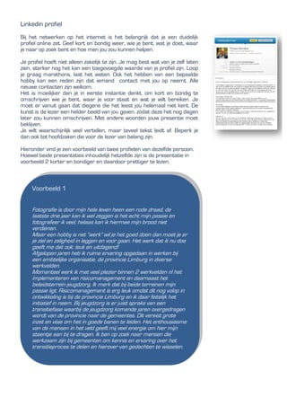 Linkedin profiel
Bij het netwerken op het internet is het belangrijk dat je een duidelijk
profiel online zet. Geef kort en bondig weer, wie je bent, wat je doet, waar
je naar op zoek bent en hoe men jou zou kunnen helpen.
Je profiel hoeft niet alleen zakelijk te zijn. Je mag best wat van je zelf laten
zien, sterker nog het kan een toegevoegde waarde van je profiel zijn. Loop
je graag marathons, laat het weten. Ook het hebben van een bepaalde
hobby kan een reden zijn dat iemand contact met jou op neemt. Alle
nieuwe contacten zijn welkom.
Het is moeilijker dan je in eerste instantie denkt, om kort en bondig te
omschrijven wie je bent, waar je voor staat en wat je wilt bereiken. Je
moet er vanuit gaan dat diegene die het leest jou helemaal niet kent. De
kunst is de lezer een helder beeld van jou geven, zodat deze het nog dagen
later zou kunnen omschrijven. Met andere woorden jouw presentie moet
beklijven.
Je wilt waarschijnlijk veel vertellen, maar teveel tekst leidt af. Beperk je
dan ook tot hoofdzaken die voor de lezer van belang zijn.
Hieronder vind je een voorbeeld van twee profielen van dezelfde persoon.
Hoewel beide presentaties inhoudelijk hetzelfde zijn is de presentatie in
voorbeeld 2 korter en bondiger en daardoor prettiger te lezen.
Voorbeeld 1
Fotografie is door mijn hele leven heen een rode draad, de
laatste drie jaar kan ik wel zeggen is het echt mijn passie en
fotografeer ik veel, helaas kan ik hiermee mijn brood niet
verdienen.
Maar een hobby is net “werk” wil je het goed doen dan moet je er
je ziel en zaligheid in leggen en voor gaan. Het werk dat ik nu doe
geeft me dat ook: leuk en uitdagend!
Afgelopen jaren heb ik ruime ervaring opgedaan in werken bij
een ambtelijke organisatie, de provincie Limburg in diverse
werkvelden.
Momenteel werk ik met veel plezier binnen 2 werkvelden nl het
implementeren van risicomanagement en daarnaast het
beleidsterrein jeugdzorg. Ik merk dat bij beide terreinen mijn
passie ligt. Risicomanagement is erg leuk omdat dit nog volop in
ontwikkeling is bij de provincie Limburg en ik daar feitelijk het
initiatief in neem. Bij jeugdzorg is er juist sprake van een
transitiefase waarbij de jeugdzorg komende jaren overgedragen
wordt van de provincie naar de gemeentes. Dit vereist grote
inzet en visie om het in goede banen te leiden. Het enthousiasme
van de mensen in het veld geeft mij veel energie om hier mijn
steentje aan bij te dragen. Ik ben op zoek naar mensen die
werkzaam zijn bij gemeenten om kennis en ervaring over het
transitieproces te delen en hierover van gedachten te wisselen.
 