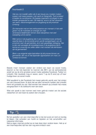 Steeds meer mensen zoeken (en vinden) een baan via social media,
daarom is het niet bijzonder te noemen dat 86% van de werkzoekende
actief zijn op de drie grootste social media websites Facebook, Twitter en
Linkedin. Het resultaat mag er wezen, want 1 op de 6 vond zijn of haar
huidige baan via social media.
Wel opvallend is dat Facebook het meest gebruikt wordt voor het vinden
van een (nieuwe) baan. Ik denk dat we allen verwacht hadden dat LinkedIn
hierin de grootste zou zijn. Wel worden het netwerk op Linkedin het meest
aangesproken in de zoektocht naar een baan.
Wat ook opvalt is dat mannen veel meer gebruik maken van de sociale
netwerken om een baan te zoeken dan vrouwen.
Bij het opstellen van een internetprofiel is het de kunst om kort en bondig
te blijven. Het scheiden van hoofd en bijzaken en het verschaffen van
relevante informatie.
Stel je eigen internet profiel op en laat deze door andere lezen. Heb je al
een internetprofiel, kijk hier dan nog eens kritisch naar.
Voorbeeld 2
Het zou mij moeilijk vallen als ik een keuze zou moeten maken
tussen mijn twee passies, mijn werk en fotografie. Toch probeer
ik beiden te combineren. De laatste inspireert mij dingen in een
breder perspectief te zien. Dit helpt bij enorm bij het uitvoeren
van werk, risicomanagement en jeugdzorg bij de provincie
Limburg.
De interactie met en het enthousiasme van mensen in het veld
geven mij de motivatie en energie om mijn
verantwoordelijkheden binnen deze disciplines met veel
toewijding uit te voeren.
Met name in de jeugdzorg die in een transitieproces verkeert,
waarbij deze in de komende jaren wordt overgedragen van de
provincie naar de gemeentes, zie ik een geweldige uitdaging. Het
is dan ook vanwege dit transitieproces in de jeugdzorg dat ik
kennis en ervaring zou willen delen met mensen die werkzaam
zijn bij gemeenten.
Bent u op enigerlei wijze betrokken bij dit proces binnen uw
gemeente, dan zou ik het bijzonder appreciëren om met u in
contact te komen.
 