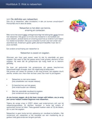 3.01 De definitie van netwerken
Hoe zou je netwerken, alles omvattend, in één zin kunnen omschrijven?
Persoonlijk vind ik deze de beste:
Netwerken is het delen van kennis,
ervaring en contacten.
Met name het woord delen vertegenwoordigt het belangrijke geven binnen
het netwerken. Het geven is immers het investeren in de kwaliteit van
jouw netwerk. Jij bezit kennis en ervaring waarmee je anderen kunt helpen
hun doelen te bereiken. Ook jouw contacten kunnen voor een ander zeer
waardevol zijn. Andersom gezien geldt uiteraard hetzelfde maar dan in
jouw voordeel.
Een andere omschrijving van netwerken is:
Netwerken is zaaien en oogsten.
Wanneer een boer gaat zaaien, weet hij dat hij uiteindelijk zal gaan
oogsten. Ook weet hij dat het gewas eerst moet groeien alvorens hij kan
oogsten. Hij weet dat dit groeiproces tijd nodig heeft en is daarom
geduldig.
De boer zal gedurende het groeiproces zijn gewas beschermen
bijvoorbeeld tegen droogte, door het regelmatig te besproeien.
Het proces van zaaien en groeien is een lang proces, het oogsten duurt
slechts enkele uren. Hoe meer de boer zaait, hoe meer hij zal oogsten.
• Netwerken is met name zaaien
(het ontwikkelen van nieuwe relaties)
• En beschermen van het gewas
(het onderhouden van relaties)
• Met het uiteindelijk resultaat te oogsten.
(het rendement van je investering)
Je zou kunnen zeggen, als jij die baan morgen wilt hebben, zou je vorig
jaar zomer hebben moeten beginnen met netwerken.
Tijdens de vorige crisis in 2001 sloten veel ondernemers zich aan bij
netwerkorganisaties. Zij dachten hierdoor in korte tijd orders of
opdrachten binnen te halen. Teleurgesteld haakten velen af. Zij die bleven,
zijn nu aan het oogsten.
Netwerken is geen korte termijn oplossing om resultaat te behalen.. Het
rendement van netwerken is het resultaat van een investering die je
gedaan hebt gedurende een langere periode.
Hoofdstuk 3. Wat is netwerken
 