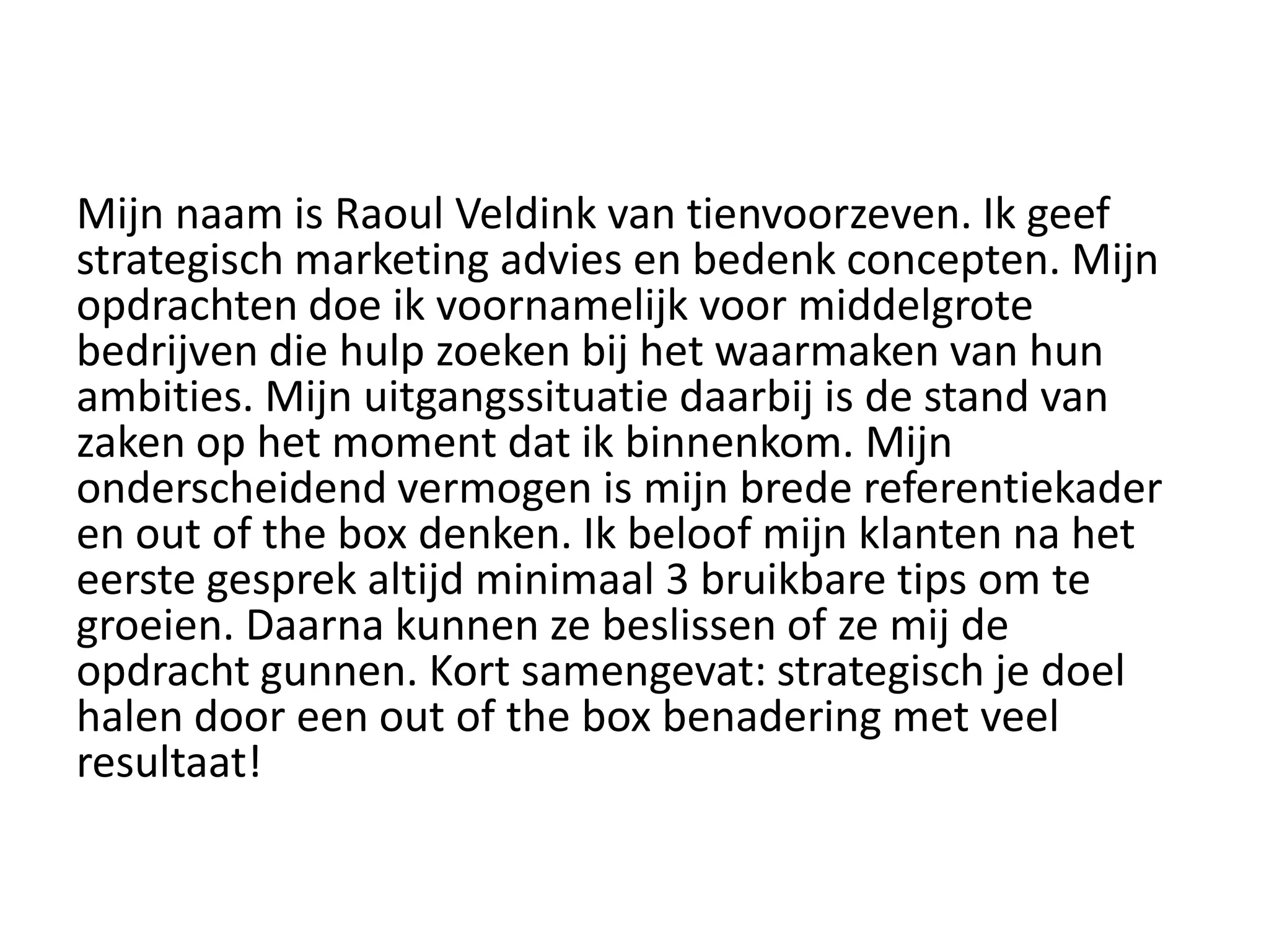 Mijn naam is Raoul Veldink van tienvoorzeven. Ik geef
strategisch marketing advies en bedenk concepten. Mijn
opdrachten doe ik voornamelijk voor middelgrote
bedrijven die hulp zoeken bij het waarmaken van hun
ambities. Mijn uitgangssituatie daarbij is de stand van
zaken op het moment dat ik binnenkom. Mijn
onderscheidend vermogen is mijn brede referentiekader
en out of the box denken. Ik beloof mijn klanten na het
eerste gesprek altijd minimaal 3 bruikbare tips om te
groeien. Daarna kunnen ze beslissen of ze mij de
opdracht gunnen. Kort samengevat: strategisch je doel
halen door een out of the box benadering met veel
resultaat!
 