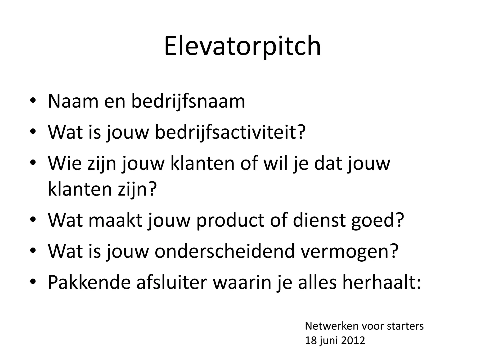 Elevatorpitch
• Naam en bedrijfsnaam
• Wat is jouw bedrijfsactiviteit?
• Wie zijn jouw klanten of wil je dat jouw
  klanten zijn?
• Wat maakt jouw product of dienst goed?
• Wat is jouw onderscheidend vermogen?
• Pakkende afsluiter waarin je alles herhaalt:
                                Netwerken voor starters
                                18 juni 2012
 