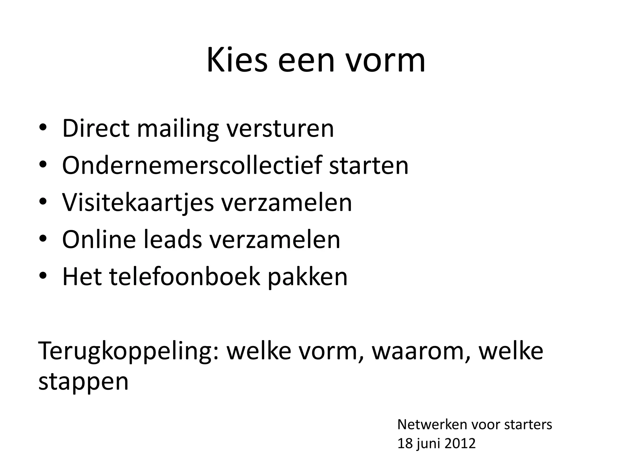 Kies een vorm
•   Direct mailing versturen
•   Ondernemerscollectief starten
•   Visitekaartjes verzamelen
•   Online leads verzamelen
•   Het telefoonboek pakken

Terugkoppeling: welke vorm, waarom, welke
stappen
                               Netwerken voor starters
                               18 juni 2012
 