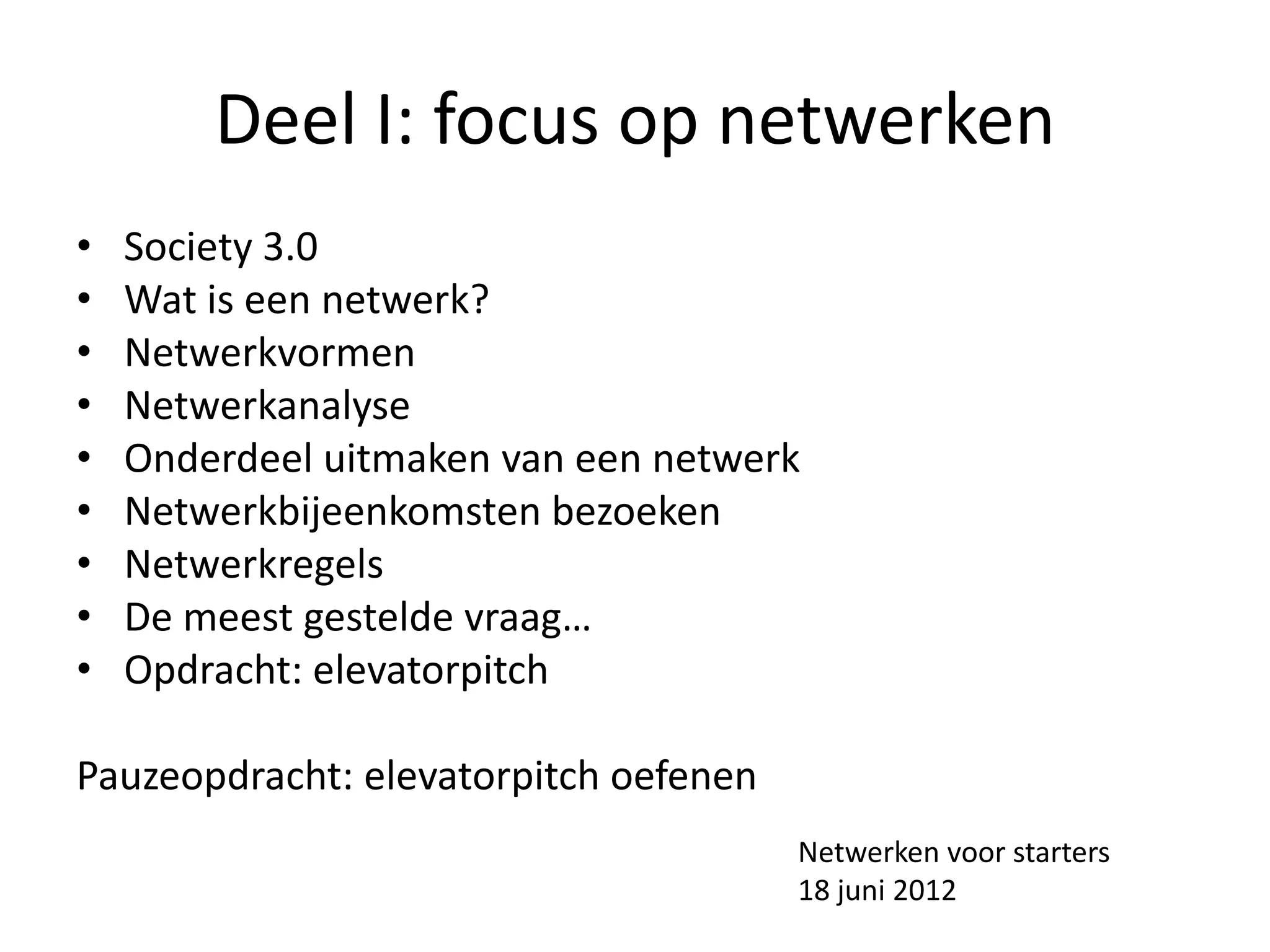 Deel I: focus op netwerken
•   Society 3.0
•   Wat is een netwerk?
•   Netwerkvormen
•   Netwerkanalyse
•   Onderdeel uitmaken van een netwerk
•   Netwerkbijeenkomsten bezoeken
•   Netwerkregels
•   De meest gestelde vraag…
•   Opdracht: elevatorpitch

Pauzeopdracht: elevatorpitch oefenen
                                       Netwerken voor starters
                                       18 juni 2012
 