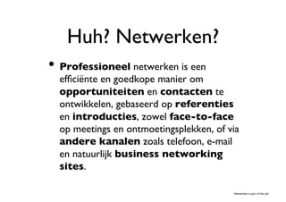 Huh? Netwerken?	

•  Professioneel netwerken is een
  efﬁciënte en goedkope manier om
  opportuniteiten en contacten te
  ontwikkelen, gebaseerd op referenties
  en introducties, zowel face-to-face
  op meetings en ontmoetingsplekken, of via
  andere kanalen zoals telefoon, e-mail
  en natuurlijk business networking
  sites. 	


                                         Netwerken is part of the job	

 