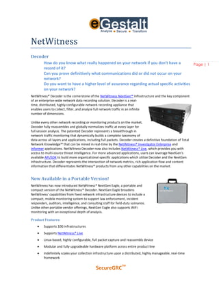 NetWitness
Decoder
         How do you know what really happened on your network if you don’t have a             Page | 1
         record of it?
         Can you prove definitively what communications did or did not occur on your
         network?
         Do you want to have a higher level of assurance regarding actual specific activities
         on your network?
NetWitness® Decoder is the cornerstone of the NetWitness NextGen™ infrastructure and the key component
of an enterprise-wide network data recording solution. Decoder is a real-
time, distributed, highly configurable network recording appliance that
enables users to collect, filter, and analyze full network traffic in an infinite
number of dimensions.

Unlike every other network recording or monitoring products on the market,
Decoder fully reassembles and globally normalizes traffic at every layer for
full session analysis. The patented Decoder represents a breakthrough in
network traffic monitoring that dynamically builds a complete taxonomy of
data across all layers and applications, including full packets. Decoder creates a definitive foundation of Total
Network Knowledge™ that can be mined in real-time by the NetWitness® Investigator Enterprise and
Informer applications. NetWitness Decoder now also includes NetWitness® Live, which provides you with
access to multi-source threat intelligence. For more advanced applications, users can leverage NextGen’s
available API/SDK to build more organizational-specific applications which utilize Decoder and the NextGen
infrastructure. Decoder represents the intersection of network metrics, rich application flow and content
information that differentiates NetWitness® products from any other capabilities on the market.


Now Available in a Portable Version!
NetWitness has now introduced NetWitness® NextGen Eagle, a portable and
compact version of the NetWitness® Decoder. NextGen Eagle broadens
NetWitness’ capabilities from fixed network infrastructure devices to include a
compact, mobile monitoring system to support law enforcement, incident
responders, auditors, intelligence, and consulting staff for field-duty scenarios.
Unlike other portable vendor offerings, NextGen Eagle also supports WiFi
monitoring with an exceptional depth of analysis.

Product Features:
        Supports 10G infrastructures
        Supports NetWitness® Live
        Linux-based, highly configurable, full packet capture and reassembly device
        Modular and fully upgradeable hardware platform across entire product line
        Indefinitely scales your collection infrastructure upon a distributed, highly manageable, real-time
         framework

                                                                 TM
                                              SecureGRC
 