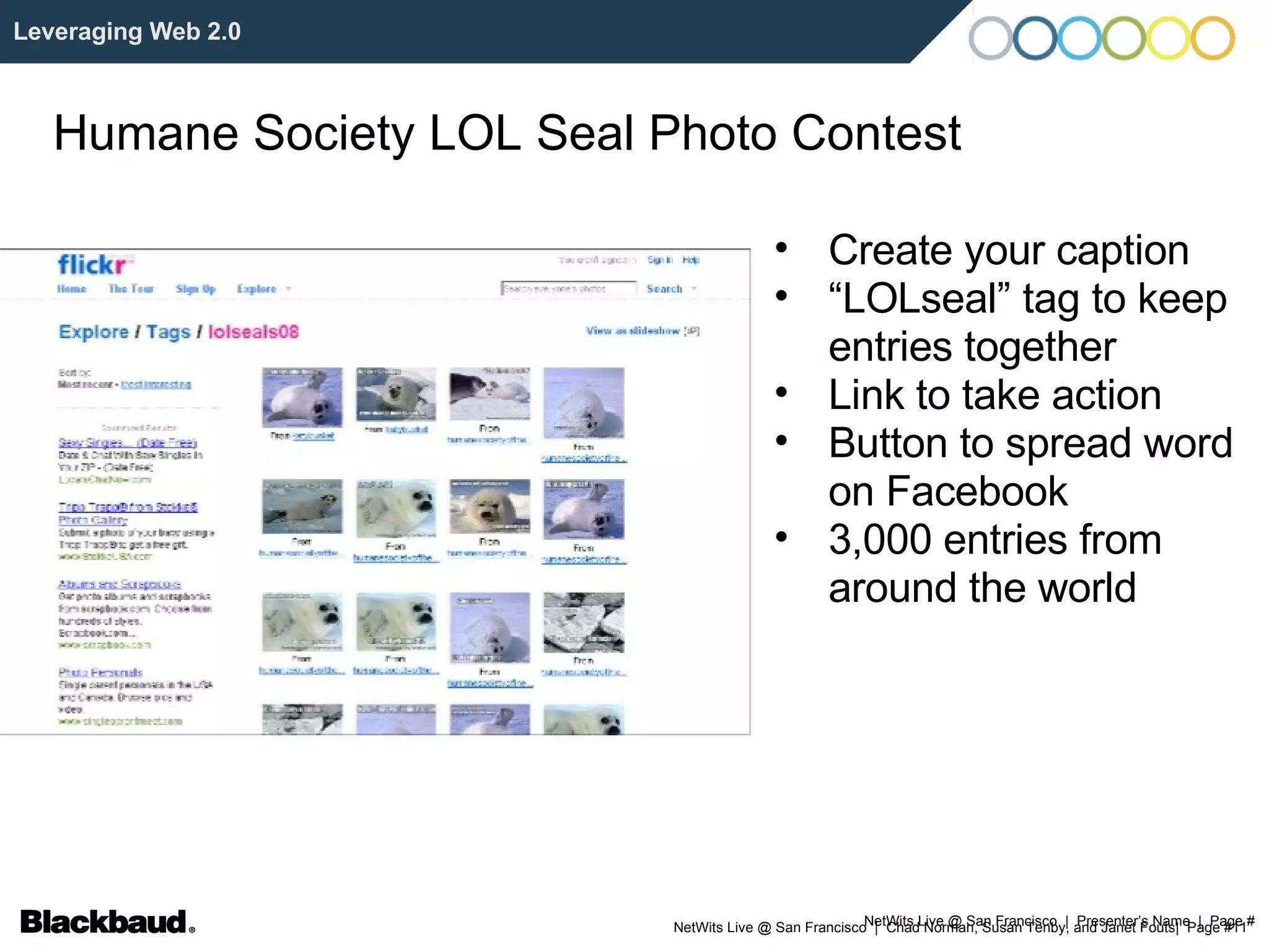 NetWits Live @ San Francisco  |  Presenter’s Name  |  Page # Leveraging Web 2.0 Humane Society LOL Seal Photo Contest Create your caption “ LOLseal” tag to keep entries together Link to take action Button to spread word on Facebook  3,000 entries from around the world 