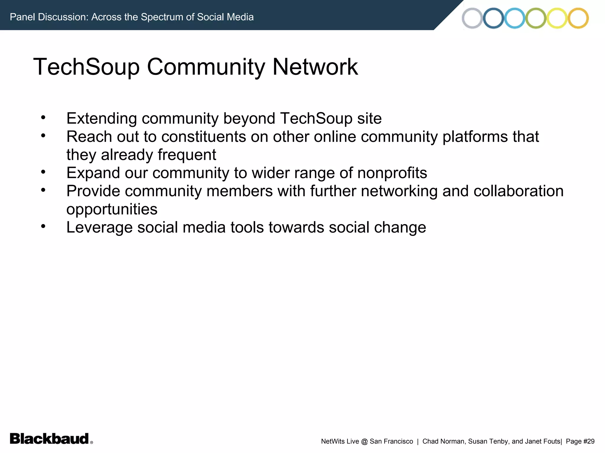 TechSoup Community Network Extending community beyond TechSoup site Reach out to constituents on other online community platforms that they already frequent Expand our community to wider range of nonprofits Provide community members with further networking and collaboration opportunities Leverage social media tools towards social change 