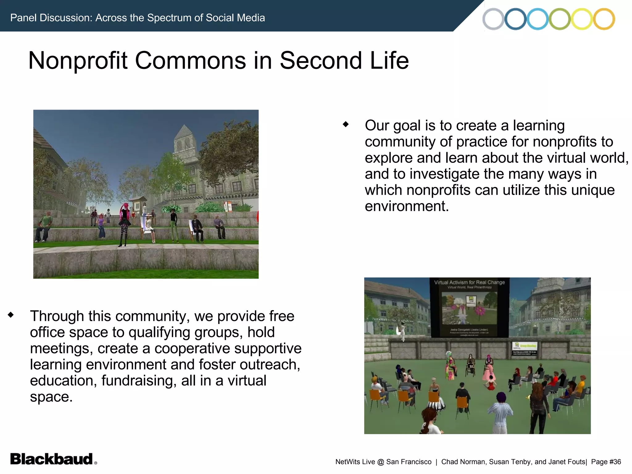 Nonprofit Commons in Second Life Through this community, we provide free office space to qualifying groups, hold meetings, create a cooperative supportive learning environment and foster outreach, education, fundraising, all in a virtual space.  Our goal is to create a learning community of practice for nonprofits to explore and learn about the virtual world, and to investigate the many ways in which nonprofits can utilize this unique environment.  