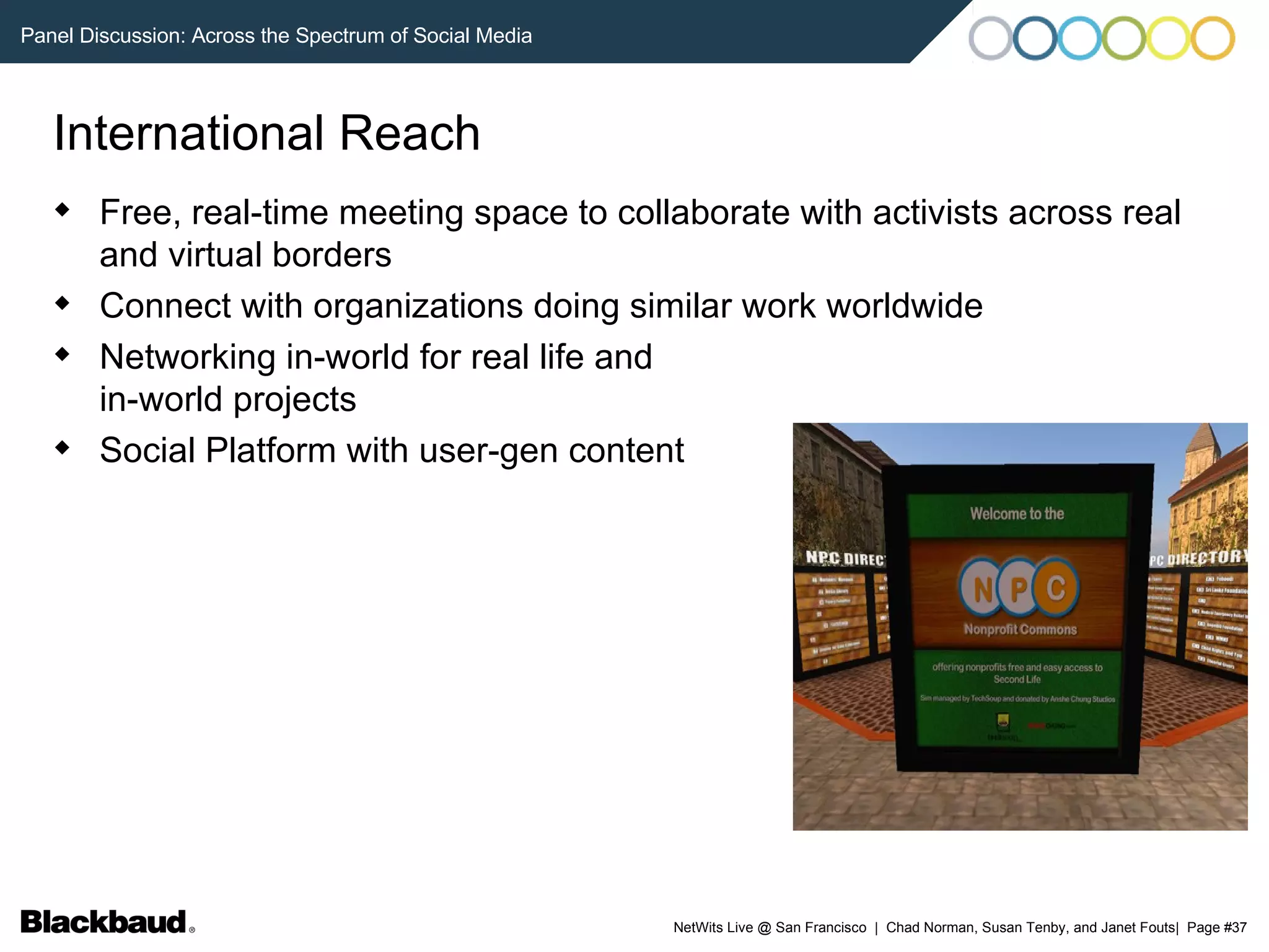 International Reach Free, real-time meeting space to collaborate with activists across real and virtual borders Connect with organizations doing similar work worldwide Networking in-world for real life and  in-world projects Social Platform with user-gen content 