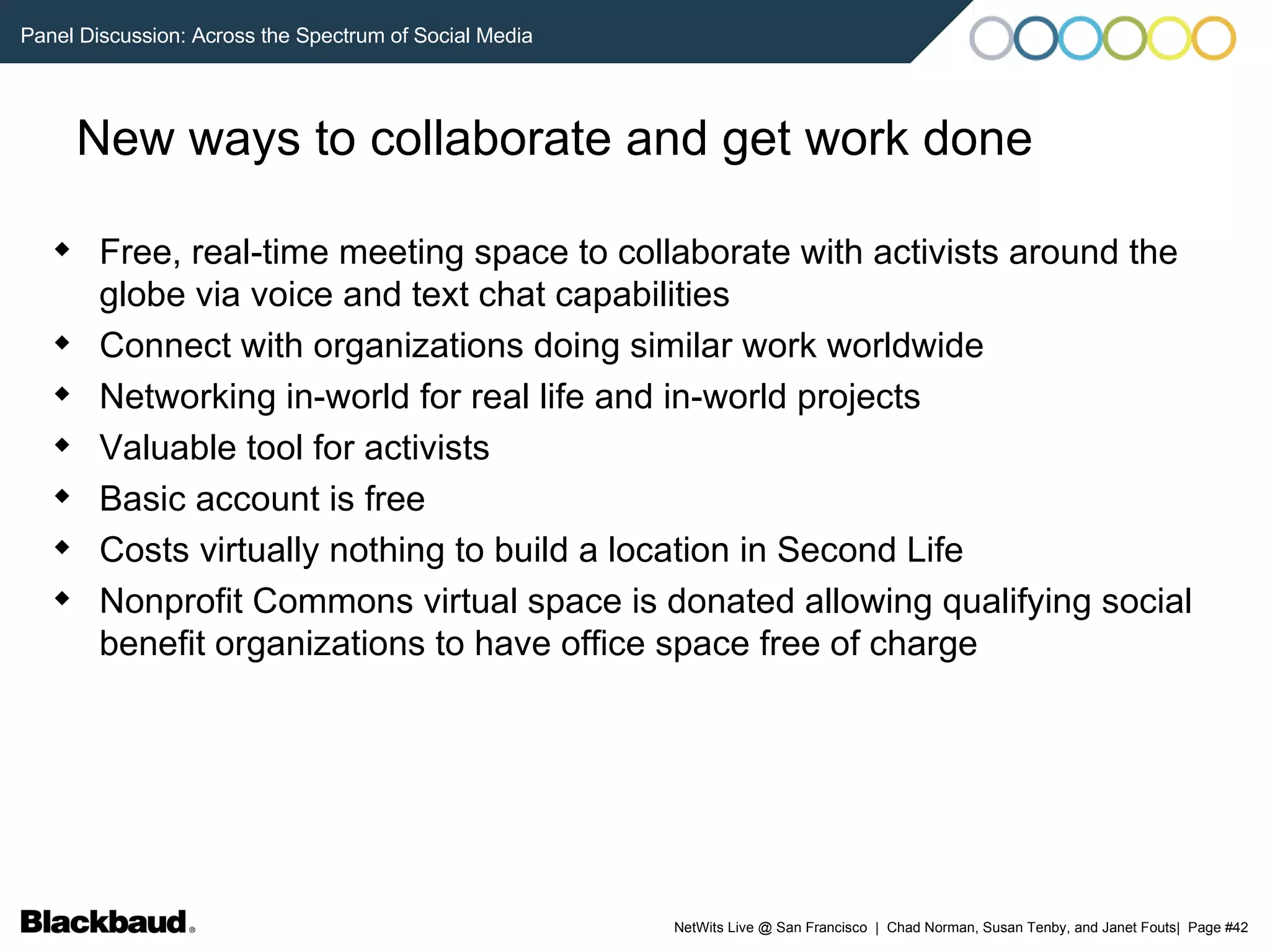 New ways to collaborate and get work done Free, real-time meeting space to collaborate with activists around the globe via voice and text chat capabilities Connect with organizations doing similar work worldwide Networking in-world for real life and in-world projects Valuable tool for activists Basic account is free Costs virtually nothing to build a location in Second Life Nonprofit Commons virtual space is donated allowing qualifying social benefit organizations to have office space free of charge 