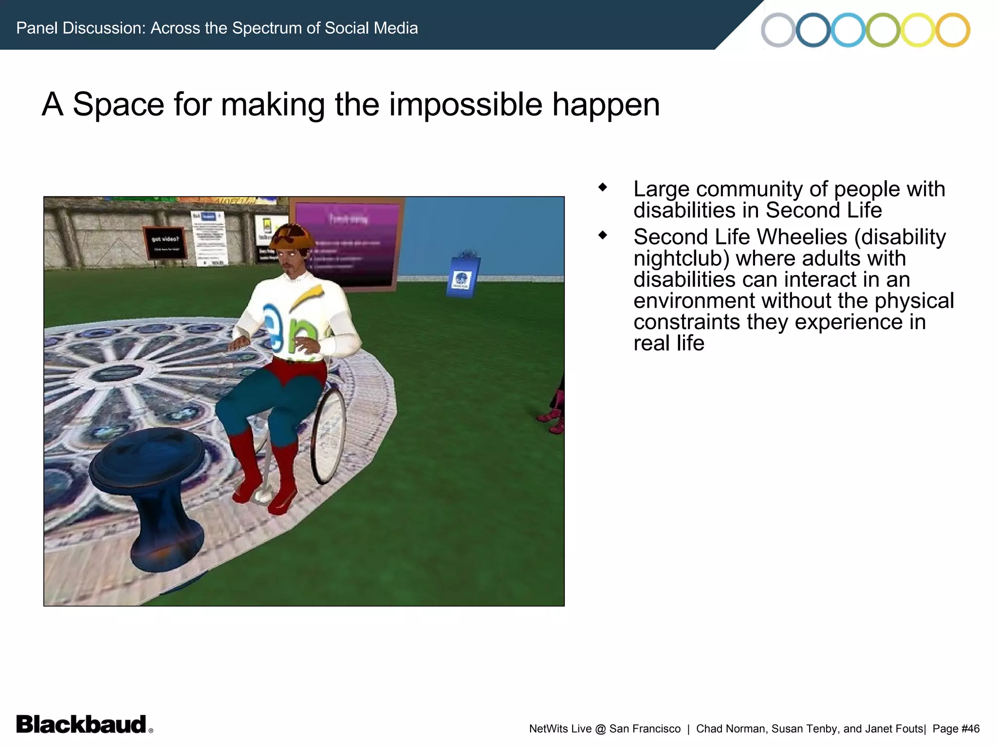 A Space for making the impossible happen Large community of people with disabilities in Second Life Second Life Wheelies (disability nightclub) where adults with disabilities can interact in an environment without the physical constraints they experience in real life 