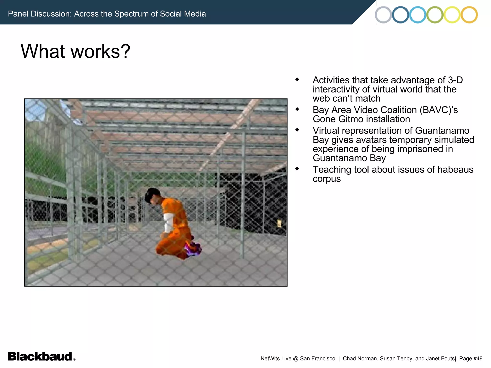 What works? Activities that take advantage of 3-D interactivity of virtual world that the web can’t match Bay Area Video Coalition (BAVC)’s Gone Gitmo installation Virtual representation of Guantanamo Bay gives avatars temporary simulated experience of being imprisoned in Guantanamo Bay Teaching tool about issues of habeaus corpus 