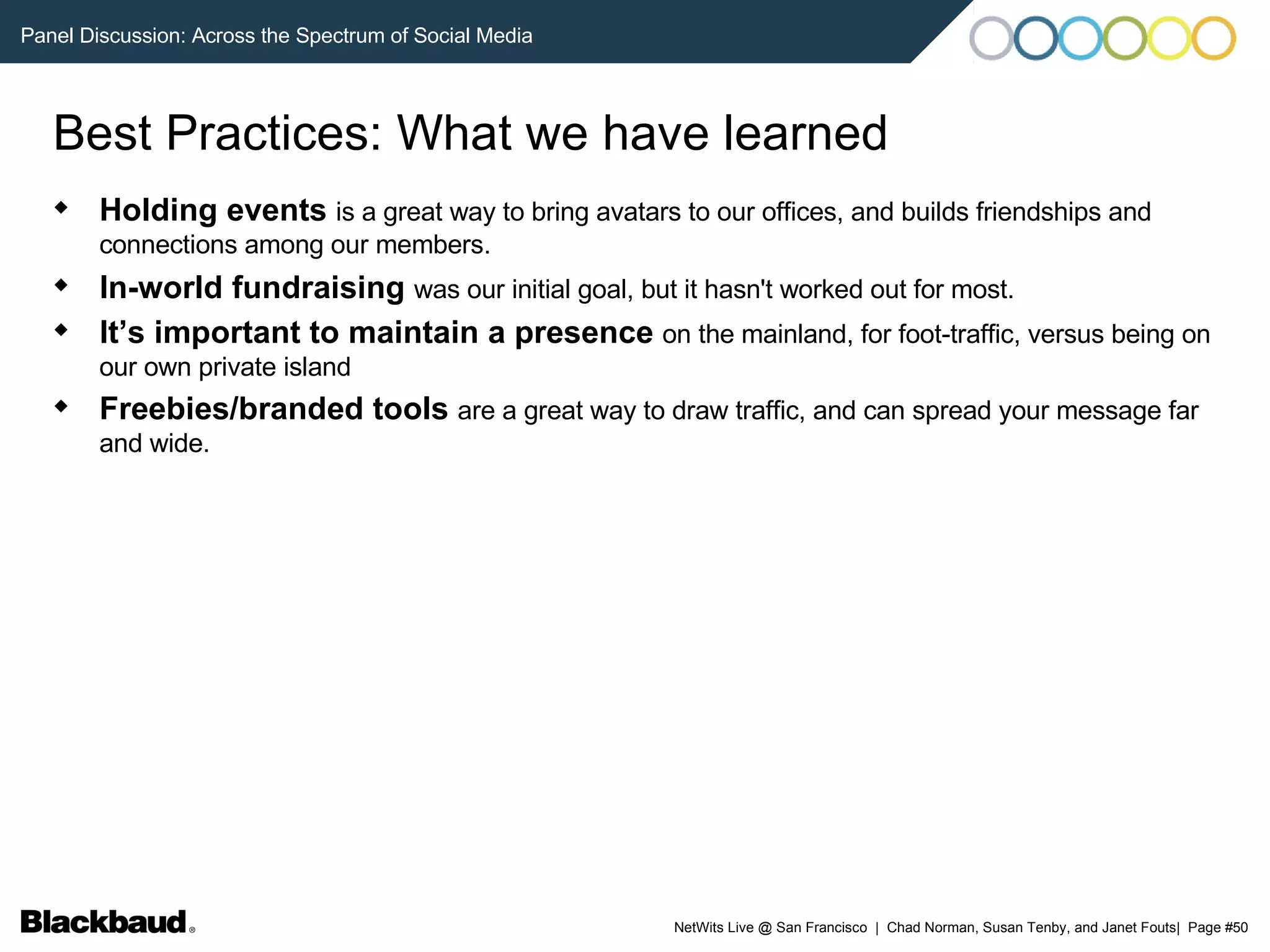 Best Practices: What we have learned Holding events   is a great way to bring avatars to our offices, and builds friendships and connections among our members.   In-world fundraising   was our initial goal, but it hasn't worked out for most.   It’s important to maintain a presence   on the mainland, for foot-traffic, versus being on our own private island  Freebies/branded tools   are a great way to draw traffic, and can spread your message far and wide. 
