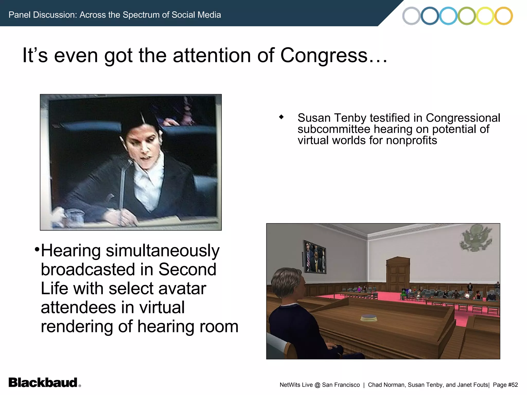 It’s even got the attention of Congress… Susan Tenby testified in Congressional subcommittee hearing on potential of virtual worlds for nonprofits Hearing simultaneously broadcasted in Second Life with select avatar attendees in virtual rendering of hearing room 