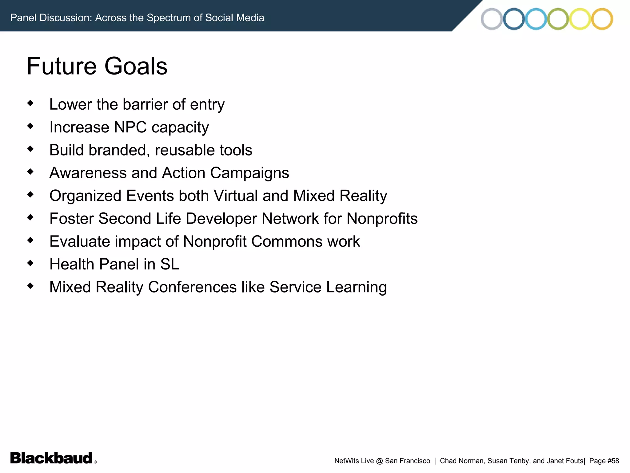 Future Goals Lower the barrier of entry Increase NPC capacity Build branded, reusable tools Awareness and Action Campaigns Organized Events both Virtual and Mixed Reality Foster Second Life Developer Network for Nonprofits Evaluate impact of Nonprofit Commons work Health Panel in SL Mixed Reality Conferences like Service Learning 