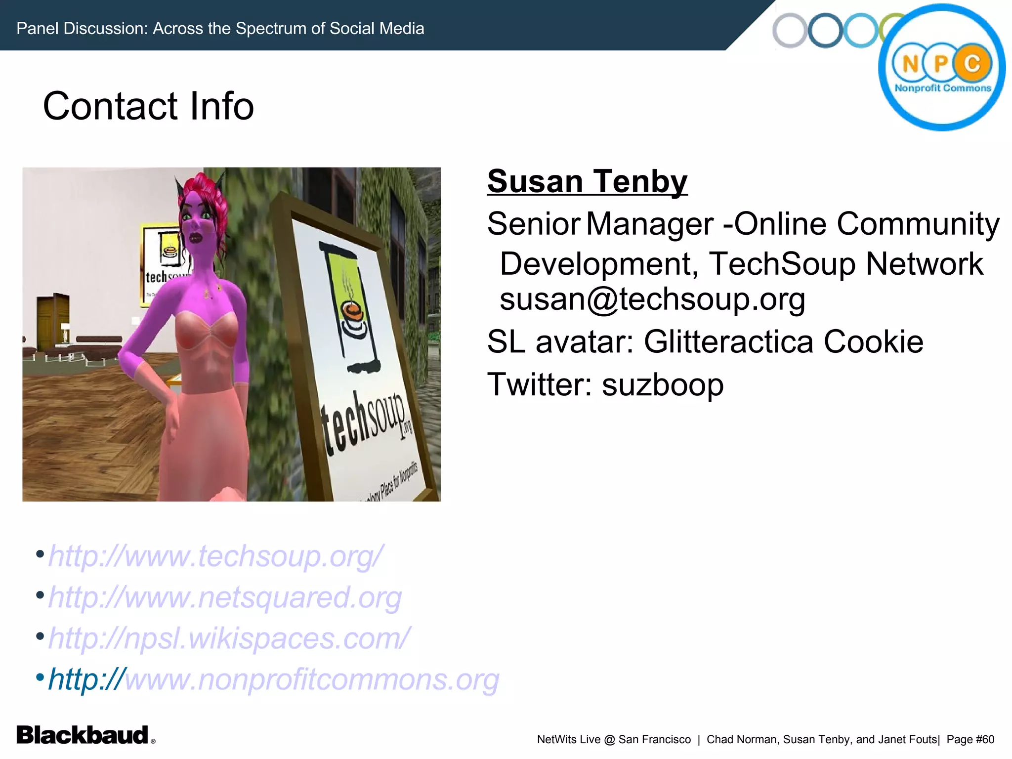 Contact Info Susan Tenby Senior   Manager -Online Community Development, TechSoup Network susan@techsoup.org SL avatar: Glitteractica Cookie Twitter: suzboop http://www.techsoup.org/ http://www.netsquared.org http://npsl.wikispaces.com/ http:// www.nonprofitcommons.org 