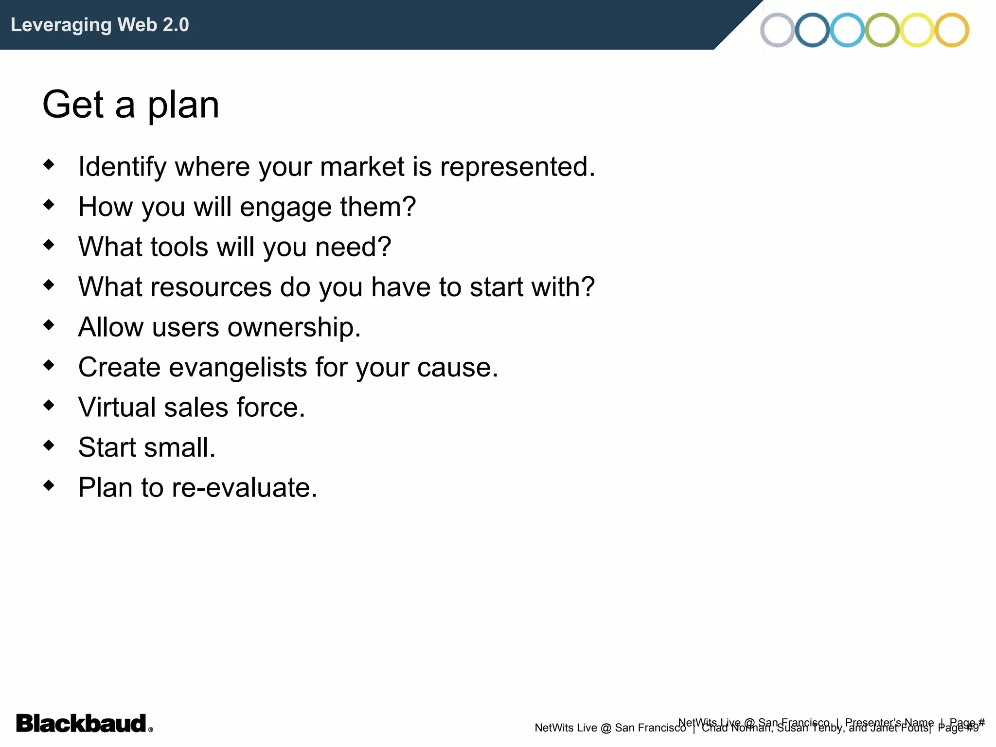 NetWits Live @ San Francisco  |  Presenter’s Name  |  Page # Leveraging Web 2.0 Get a plan Identify where your market is represented. How you will engage them? What tools will you need? What resources do you have to start with? Allow users ownership. Create evangelists for your cause. Virtual sales force. Start small. Plan to re-evaluate. 