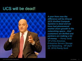 © 2011 Cisco and/or its affiliates. All rights reserved. Cisco Confidential 6
A year from now the
difference will be (Cisco)
UCS (Unified Compute
System) is dead and we
have had phenomenal
market share growth in the
networking space…And
customers are thrilled and
partners are making a lot
of money.” – Randy Seidl,
VP of the Americas,
Enterprise Servers Storage
and Networking, HP (April
26, 2010) Randy Seidl
 