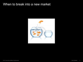 © 2011 Cisco and/or its affiliates. All rights reserved. Cisco Confidential 8
When to break into a new market
 