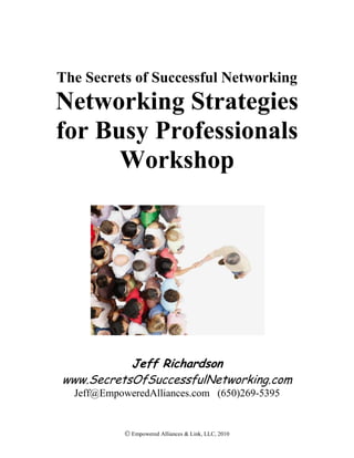 The Secrets of Successful Networking<br />Networking Strategies for Busy Professionals Workshop<br />Jeff Richardson <br />www.SecretsOfSuccessfulNetworking.com<br />Jeff@EmpoweredAlliances.com   (650)269-5395<br />Workshop Objective: Systematically evaluate and improve your networking beliefs & behaviors to achieve more results from your networking time investment.<br />Networking Objective:  develop a mutually beneficial network of influential people in my profession & community<br />ActionReflectionIntegration  Continuation<br />Networking Agreement <br />Be Interested<br />Concise Communication<br />Commit to Adding Value<br />Initiate Meaningful Conversations<br />List some of your current Networking Challenges?<br />The Most Important Fundamental<br />The Secret of <br />Successful <br />Networking…<br />… Give something of <br />value* so you’ll be <br />remembered & referred!<br />(Repeat)<br />Networking Portfolio Priorities (rank based on today’s needs)<br />Mapping Your NetworkYOUFormalNetworkingGroupsPeopleWho LikeYouInformalNetworkingGroupsInfluentialContacts<br />Analyzing Your Network<br />,[object Object]