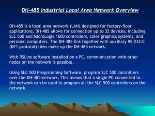 DH-485 Industrial Local Area Network Overview DH-485 is a local area network (LAN) designed for factory-floor applications. DH-485 allows for connection up to 32 devices, including SLC 500 and MicroLogix 1000 controllers, color graphics systems, and personal computers. The DH-485 link together with auxiliary RS-232-C (DF1 protocol) links make up the DH-485 network. With RSLinx software installed on a PC, communication with other nodes on the network is possible. Using SLC 500 Programming Software, program SLC 500 controllers over the DH-485 network. This means that a single PC connected to the network can be used to program all the SLC 500 controllers on the network.                                                                       