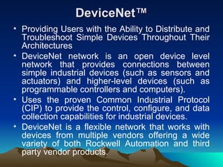 DeviceNet™ Providing Users with the Ability to Distribute and Troubleshoot Simple Devices Throughout Their Architectures DeviceNet network is an open device level network that provides connections between simple industrial devices (such as sensors and actuators) and higher-level devices (such as programmable controllers and computers).  Uses the proven Common Industrial Protocol (CIP) to provide the control, configure, and data collection capabilities for industrial devices.  DeviceNet is a flexible network that works with devices from multiple vendors offering a wide variety of both Rockwell Automation and third party vendor products. 