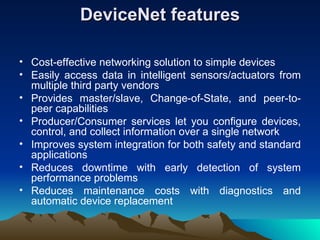 DeviceNet features Cost-effective networking solution to simple devices  Easily access data in intelligent sensors/actuators from multiple third party vendors  Provides master/slave, Change-of-State, and peer-to-peer capabilities  Producer/Consumer services let you configure devices, control, and collect information over a single network  Improves system integration for both safety and standard applications  Reduces downtime with early detection of system performance problems  Reduces maintenance costs with diagnostics and automatic device replacement  