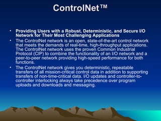 ControlNet™ Providing Users with a Robust, Deterministic, and Secure I/O Network for Their Most Challenging Applications The ControlNet network is an open, state-of-the-art control network that meets the demands of real-time, high-throughput applications. The ControlNet network uses the proven Common Industrial Protocol (CIP) to combine the functionality of an I/O network and a peer-to-peer network providing high-speed performance for both functions. The ControlNet network gives you deterministic, repeatable transfers of all mission-critical control data in addition to supporting transfers of non-time-critical data. I/O updates and controller-to-controller interlocking always take precedence over program uploads and downloads and messaging. 