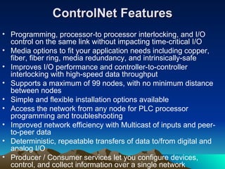 ControlNet Features Programming, processor-to processor interlocking, and I/O control on the same link without impacting time-critical I/O  Media options to fit your application needs including copper, fiber, fiber ring, media redundancy, and intrinsically-safe  Improves I/O performance and controller-to-controller interlocking with high-speed data throughput  Supports a maximum of 99 nodes, with no minimum distance between nodes  Simple and flexible installation options available  Access the network from any node for PLC processor programming and troubleshooting  Improved network efficiency with Multicast of inputs and peer-to-peer data  Deterministic, repeatable transfers of data to/from digital and analog I/O  Producer / Consumer services let you configure devices, control, and collect information over a single network  