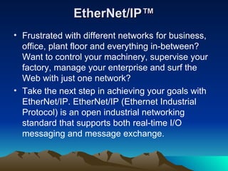 EtherNet/IP™ Frustrated with different networks for business, office, plant floor and everything in-between? Want to control your machinery, supervise your factory, manage your enterprise and surf the Web with just one network?  Take the next step in achieving your goals with EtherNet/IP. EtherNet/IP (Ethernet Industrial Protocol) is an open industrial networking standard that supports both real-time I/O messaging and message exchange.  
