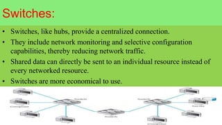 Switches:
• Switches, like hubs, provide a centralized connection.
• They include network monitoring and selective configuration
capabilities, thereby reducing network traffic.
• Shared data can directly be sent to an individual resource instead of
every networked resource.
• Switches are more economical to use.
 