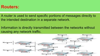 Routers:
A router is used to send specific portions of messages directly to
the intended destination in a separate network.
Information is directly transmitted between the networks without
causing any network traffic.
 