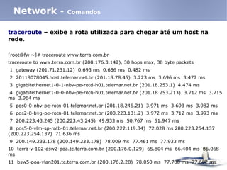 traceroute – exibe a rota utilizada para chegar até um host na
rede.
[root@fw ~]# traceroute www.terra.com.br
traceroute to www.terra.com.br (200.176.3.142), 30 hops max, 38 byte packets
1 gateway (201.71.231.12) 0.693 ms 0.656 ms 0.482 ms
2 20118078045.host.telemar.net.br (201.18.78.45) 3.223 ms 3.696 ms 3.477 ms
3 gigabitethernet1-0-1-nbv-pe-rotd-h01.telemar.net.br (201.18.253.1) 4.474 ms
4 gigabitethernet1-0-0-nbv-pe-rotn-h01.telemar.net.br (201.18.253.213) 3.712 ms 3.715
ms 3.984 ms
5 pos0-0-nbv-pe-rotn-01.telemar.net.br (201.18.246.21) 3.971 ms 3.693 ms 3.982 ms
6 pos2-0-bvg-pe-rotn-01.telemar.net.br (200.223.131.2) 3.972 ms 3.712 ms 3.993 ms
7 200.223.43.245 (200.223.43.245) 49.933 ms 50.767 ms 51.947 ms
8 pos5-0-vlm-sp-rotb-01.telemar.net.br (200.222.119.34) 72.028 ms 200.223.254.137
(200.223.254.137) 71.636 ms
9 200.149.233.178 (200.149.233.178) 78.009 ms 77.461 ms 77.933 ms
10 terra-v-102-dsw2-poa.tc.terra.com.br (200.176.0.129) 65.804 ms 66.404 ms 66.068
ms
11 bsw5-poa-vlan201.tc.terra.com.br (200.176.2.28) 78.050 ms 77.780 ms 77.682 ms
Network - Comandos
 
