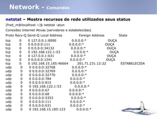 netstat – Mostra recursos de rede utilizados seus status
[fred_m@localhost ~]$ netstat -atun
Conexões Internet Ativas (servidores e estabelecidas)
Proto Recv-Q Send-Q Local Address Foreign Address State
tcp 0 0 127.0.0.1:8000 0.0.0.0:* OUÇA
tcp 0 0 0.0.0.0:111 0.0.0.0:* OUÇA
tcp 0 0 0.0.0.0:34132 0.0.0.0:* OUÇA
tcp 0 0 192.168.122.1:53 0.0.0.0:* OUÇA
tcp 0 0 127.0.0.1:631 0.0.0.0:* OUÇA
tcp 0 0 0.0.0.0:1241 0.0.0.0:* OUÇA
tcp 0 0 192.168.15.185:46664 201.71.231.12:22 ESTABELECIDA
udp 0 0 0.0.0.0:32768 0.0.0.0:*
udp 0 0 0.0.0.0:32769 0.0.0.0:*
udp 0 0 0.0.0.0:32770 0.0.0.0:*
udp 0 0 0.0.0.0:784 0.0.0.0:*
udp 0 0 0.0.0.0:815 0.0.0.0:*
udp 0 0 192.168.122.1:53 0.0.0.0:*
udp 0 0 0.0.0.0:67 0.0.0.0:*
udp 0 0 0.0.0.0:68 0.0.0.0:*
udp 0 0 0.0.0.0:5353 0.0.0.0:*
udp 0 0 0.0.0.0:111 0.0.0.0:*
udp 0 0 0.0.0.0:631 0.0.0.0:*
udp 0 0 192.168.15.185:123 0.0.0.0:*
Network - Comandos
 
