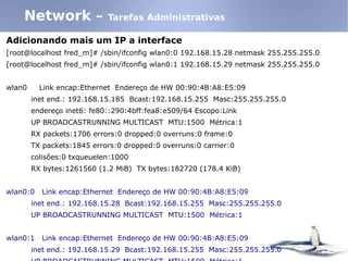 Adicionando mais um IP a interface
[root@localhost fred_m]# /sbin/ifconfig wlan0:0 192.168.15.28 netmask 255.255.255.0
[root@localhost fred_m]# /sbin/ifconfig wlan0:1 192.168.15.29 netmask 255.255.255.0
wlan0 Link encap:Ethernet Endereço de HW 00:90:4B:A8:E5:09
inet end.: 192.168.15.185 Bcast:192.168.15.255 Masc:255.255.255.0
endereço inet6: fe80::290:4bff:fea8:e509/64 Escopo:Link
UP BROADCASTRUNNING MULTICAST MTU:1500 Métrica:1
RX packets:1706 errors:0 dropped:0 overruns:0 frame:0
TX packets:1845 errors:0 dropped:0 overruns:0 carrier:0
colisões:0 txqueuelen:1000
RX bytes:1261560 (1.2 MiB) TX bytes:182720 (178.4 KiB)
wlan0:0 Link encap:Ethernet Endereço de HW 00:90:4B:A8:E5:09
inet end.: 192.168.15.28 Bcast:192.168.15.255 Masc:255.255.255.0
UP BROADCASTRUNNING MULTICAST MTU:1500 Métrica:1
wlan0:1 Link encap:Ethernet Endereço de HW 00:90:4B:A8:E5:09
inet end.: 192.168.15.29 Bcast:192.168.15.255 Masc:255.255.255.0
Network – Tarefas Administrativas
 