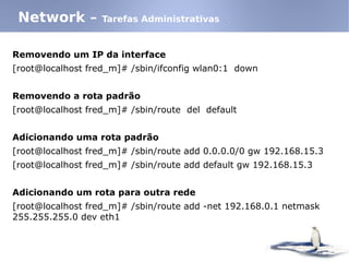 Removendo um IP da interface
[root@localhost fred_m]# /sbin/ifconfig wlan0:1 down
Removendo a rota padrão
[root@localhost fred_m]# /sbin/route del default
Adicionando uma rota padrão
[root@localhost fred_m]# /sbin/route add 0.0.0.0/0 gw 192.168.15.3
[root@localhost fred_m]# /sbin/route add default gw 192.168.15.3
Adicionando um rota para outra rede
[root@localhost fred_m]# /sbin/route add -net 192.168.0.1 netmask
255.255.255.0 dev eth1
Network – Tarefas Administrativas
 