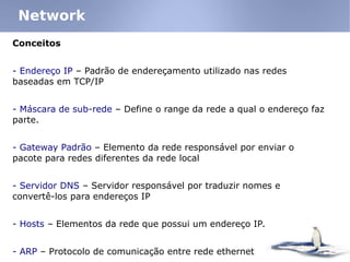 Conceitos
- Endereço IP – Padrão de endereçamento utilizado nas redes
baseadas em TCP/IP
- Máscara de sub-rede – Define o range da rede a qual o endereço faz
parte.
- Gateway Padrão – Elemento da rede responsável por enviar o
pacote para redes diferentes da rede local
- Servidor DNS – Servidor responsável por traduzir nomes e
convertê-los para endereços IP
- Hosts – Elementos da rede que possui um endereço IP.
- ARP – Protocolo de comunicação entre rede ethernet
Network
 