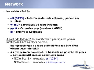 • Nomeclatura Padrão
– eth[0123] - Interfaces de rede ethernet, podem ser
wireless
– wlan0 - Interfaces de rede wireless
– ppp0 – Conexões ppp (modem / ADSL)
– lo – Interface Loopback
• A partir do fedora 15 foi modificado o padrão ethx para a
localização física da placa de rede.
– multiplas portas de rede eram nomeadas sem uma
ordem deterministica.
– A utilização da nomeclatura baseada na posição da placa
é bem mais útil para os administradores
• NIC onboard - nomeadas em[1234]
• NIC offboads – nomeadas p<slot>p<port>
Network
 