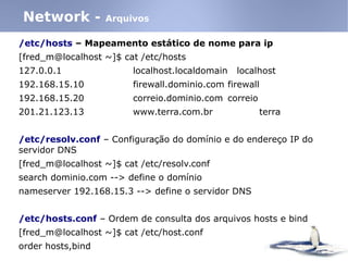 /etc/hosts – Mapeamento estático de nome para ip
[fred_m@localhost ~]$ cat /etc/hosts
127.0.0.1 localhost.localdomain localhost
192.168.15.10 firewall.dominio.com firewall
192.168.15.20 correio.dominio.com correio
201.21.123.13 www.terra.com.br terra
/etc/resolv.conf – Configuração do domínio e do endereço IP do
servidor DNS
[fred_m@localhost ~]$ cat /etc/resolv.conf
search dominio.com --> define o domínio
nameserver 192.168.15.3 --> define o servidor DNS
/etc/hosts.conf – Ordem de consulta dos arquivos hosts e bind
[fred_m@localhost ~]$ cat /etc/host.conf
order hosts,bind
Network - Arquivos
 